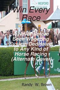 Win Every Race: A Never Before Seen Wagering System Dedicated to Any Kind of Horse Racing