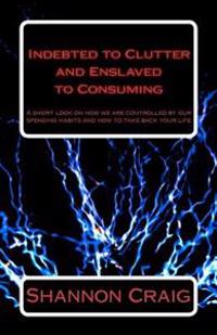 Indebted to Clutter and Enslaved to Consuming: A Short Look on How We Are Controlled by Our Spending Habits and How to Take Back Your Life.
