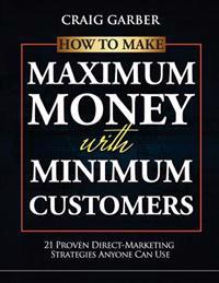 How to Make Maximum Money with Minimum Customers: 21 Proven Direct-Marketing Strategies Anyone Can Use!