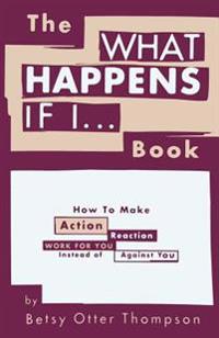 The What Happens If I... Book: How to Make Action/Reaction Work for You Instead of Against You