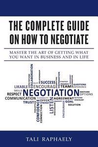 The Complete Guide on How to Negotiate: Master the Art of Getting What You Want in Business and in Life