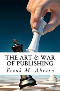 The Art & War of Publishing: The Ugly Truth of Using a Publisher, the Benefits of Self-Publishing and Marketing Your Book to Success