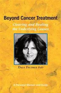 Beyond Cancer Treatment - Clearing and Healing the Underlying Causes: A Personal Memoir and Guide