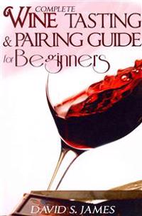 Complete Wine Tasting and Pairing Guide for Beginners: Discover How to Taste, Select and Pair Wine with Food and Become an Expert Sommelier Over the W
