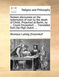 Sixteen Discourses on the Redemption of Man by the Death of Christ. Preached at Berlin, by ... Count Zinzendorf, ... Translated from the High Dutch. ...