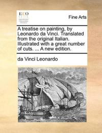 A Treatise on Painting, by Leonardo Da Vinci. Translated from the Original Italian. Illustrated with a Great Number of Cuts. ... a New Edition.