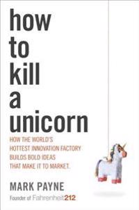 How to Kill a Unicorn: How the World's Hottest Innovation Factory Builds Bold Ideas That Make It to Market