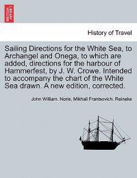 Sailing Directions for the White Sea, to Archangel and Onega, to Which Are Added, Directions for the Harbour of Hammerfest, by J. W. Crowe. Intended to Accompany the Chart of the White Sea Drawn. a New Edition, Corrected.