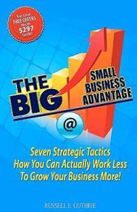 The Big Small Business Advantage: Seven Strategic Tactics How You Can Actually Work Less to Grow Your Business More!