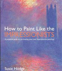 How to Paint Like the Impressionists: A Practical Guide to Re-Creating Your Own Impressionist Paintings