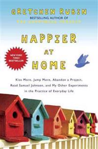 Happier at Home: Kiss More, Jump More, Abandon a Project, Read Samuel Johnson, and My Other Experiments in the Practice of Everyday Lif