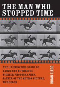 The Man Who Stopped Time: The Illuminating Story of Eadweard Muybridge: Father of the Motion Picture, Pioneer of Photography, and Murderer