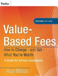 Value-Based Fees: How to Charge - And Get - What You're Worth: A Guide for Consultants