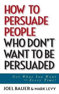 How to Persuade People Who Don't Want to Be Persuaded: Get What You Want--Every Time!