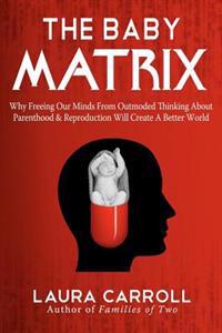 The Baby Matrix: Why Freeing Our Minds from Outmoded Thinking about Parenthood & Reproduction Will Create a Better World