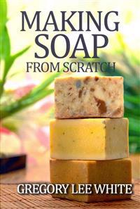 Making Soap from Scratch: How to Make Handmade Soap - A Beginners Guide and Beyond