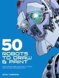 50 Robots to Draw and Paint: Create Fantastic Robot Characters for Comic, Computer Games, and Graphic Novels