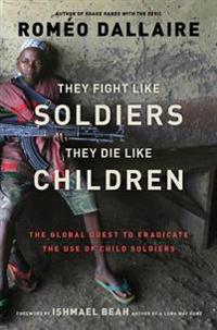 They Fight Like Soldiers, They Die Like Children: The Global Quest to Eradicate the Use of Child Soldiers