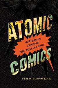 Atomic Comics: Cartoonists Confront the Nuclear World: Cartoonists Confront the Nuclear World