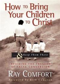 How to Bring Your Children to Christ...& Keep Them There: Avoiding the Tragedy of False Conversion