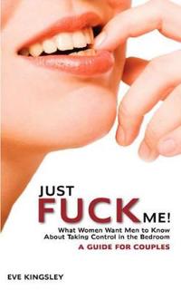 Just Fuck Me! - What Women Want Men to Know About Taking Control in the Bedroom (A Guide for Couples)