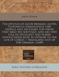 The Epistles of Jacob Behman, Aliter, Teutonicus Philosophus Very Usefull and Necessary for Those That Read His Writings, and Are Very Full of Excellent and Plaine Instructions How to Attaine to the Life of Christ / Translated Out of the German. (1649)
