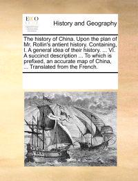 The History of China. Upon the Plan of Mr. Rollin's Antient History. Containing, I. a General Idea of Their History. ... VI. a Succinct Description ... to Which Is Prefixed, an Accurate Map of China, ... Translated from the French.