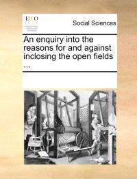 An Enquiry Into the Reasons for and Against Inclosing the Open Fields ...