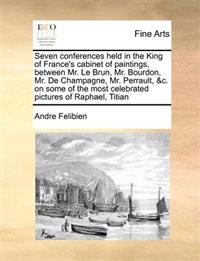 Seven Conferences Held in the King of France's Cabinet of Paintings, Between Mr. Le Brun, Mr. Bourdon, Mr. de Champagne, Mr. Perrault, &C. on Some of