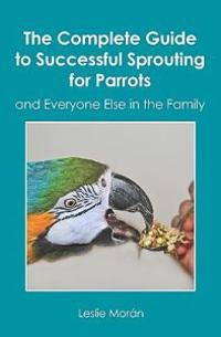 The Complete Guide to Successful Sprouting for Parrots: And Everyone Else in the Family