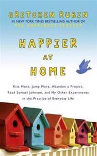 Happier at Home: Kiss More, Jump More, Abandon a Project, Read Samuel Johnson, and My Other Experiments in the Practice of Everyday Lif