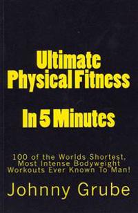 Ultimate Physical Fitness in 5 Minutes: The Worlds Shortest, Most Intense Bodyweight Workouts Ever!
