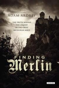 Finding Merlin: The Truth Behind the Legend of the Great Arthurian Mage