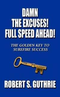 Damn the Excuses! Full Speed Ahead!: The Golden Key to Surefire Success