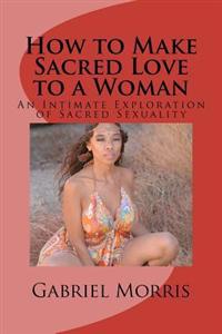 How to Make Sacred Love to a Woman: An Intimate Exploration of Sacred Sexuality