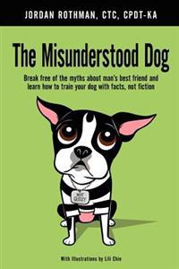 The Misunderstood Dog: Break Free of the Myths about Man's Best Friend and Learn How to Train Your Dog with Facts, Not Fiction