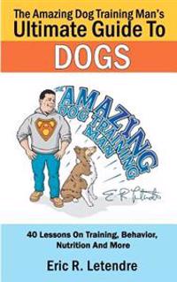The Amazing Dog Training Man's Ultimate Guide to Dogs: 40 Lessons on Training, Behavior, Nutrition and More