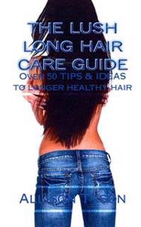 The Lush Long Hair Care Guide: Over 50 Tips and Ideas to Longer, Healthier Hair