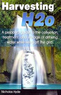 Harvesting H2O: A Prepper's Guide to the Collection, Treatment, and Storage of Drinking Water While Living Off the Grid.