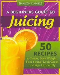 A Beginners Guide to Juicing: 50 Recipes to Detox, Lose Weight, Feel Young, Look Great and Age Gracefully