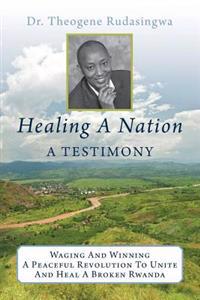 Healing a Nation: A Testimony: Waging and Winning a Peaceful Revolution to Unite and Heal a Broken Rwanda