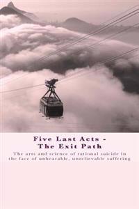 Five Last Acts - The Exit Path: The Arts and Science of Rational Suicide in the Face of Unbearable, Unrelievable Suffering