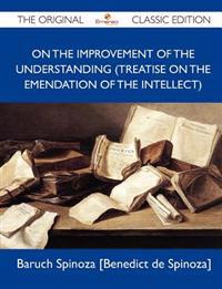 On the Improvement of the Understanding (Treatise on the Emendation of the Intellect) - The Original Classic Edition