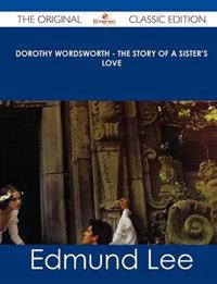 Dorothy Wordsworth - The Story of a Sister's Love - The Original Classic Edition