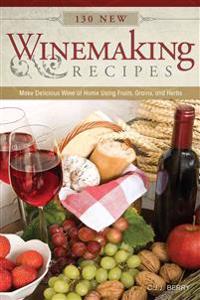 130 New Winemaking Recipes: Make Delicious Wine at Home Using Fruits, Grains, and Herbs