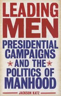 Leading Men: Presidential Campaigns and the Politics of Manhood