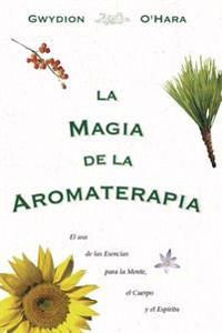 La Magia de La Aromaterapia: El uso de La Esencias Para La Mente, El Cuerpo, Yel Espiritu