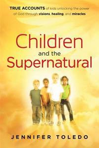 Children and the Supernatural: True Accounts of Kids Unlocking the Power of God Through Visions, Healing, and Miracles