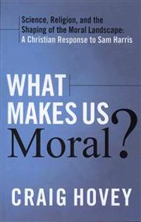 What Makes Us Moral?: Science, Religion, and the Shaping of the Moral Landscape: A Christian Response to Sam Harris