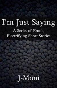 I'm Just Saying: A Series of Erotic, Electrifying Short Stories